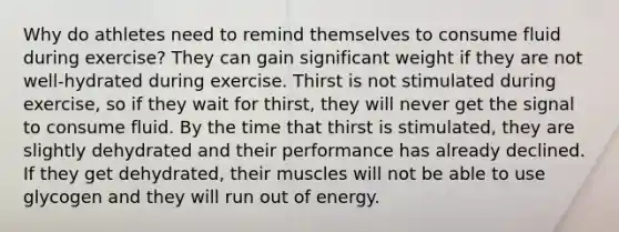 Why do athletes need to remind themselves to consume fluid during exercise? They can gain significant weight if they are not well-hydrated during exercise. Thirst is not stimulated during exercise, so if they wait for thirst, they will never get the signal to consume fluid. By the time that thirst is stimulated, they are slightly dehydrated and their performance has already declined. If they get dehydrated, their muscles will not be able to use glycogen and they will run out of energy.