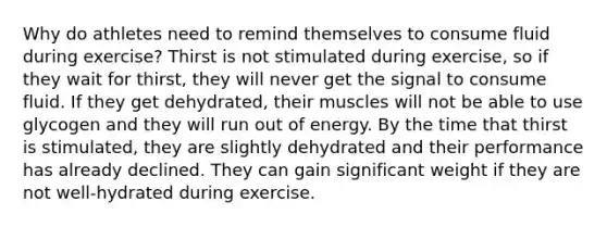 Why do athletes need to remind themselves to consume fluid during exercise? Thirst is not stimulated during exercise, so if they wait for thirst, they will never get the signal to consume fluid. If they get dehydrated, their muscles will not be able to use glycogen and they will run out of energy. By the time that thirst is stimulated, they are slightly dehydrated and their performance has already declined. They can gain significant weight if they are not well-hydrated during exercise.