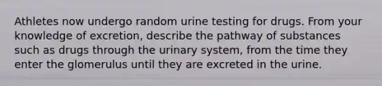 Athletes now undergo random urine testing for drugs. From your knowledge of excretion, describe the pathway of substances such as drugs through the urinary system, from the time they enter the glomerulus until they are excreted in the urine.