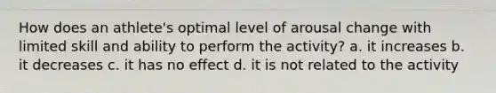 How does an athlete's optimal level of arousal change with limited skill and ability to perform the activity? a. it increases b. it decreases c. it has no effect d. it is not related to the activity