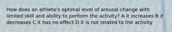 How does an athlete's optimal level of arousal change with limited skill and ability to perform the activity? A it increases B it decreases C it has no effect D it is not related to the activity