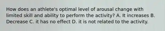 How does an athlete's optimal level of arousal change with limited skill and ability to perform the activity? A. It increases B. Decrease C. it has no effect D. it is not related to the activity.