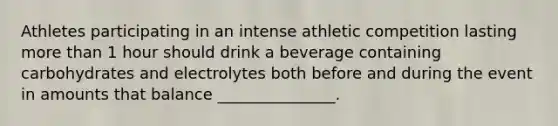 Athletes participating in an intense athletic competition lasting more than 1 hour should drink a beverage containing carbohydrates and electrolytes both before and during the event in amounts that balance _______________.