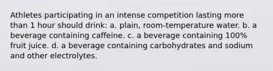 Athletes participating in an intense competition lasting more than 1 hour should drink: a. plain, room-temperature water. b. a beverage containing caffeine. c. a beverage containing 100% fruit juice. d. a beverage containing carbohydrates and sodium and other electrolytes.