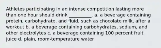 Athletes participating in an intense competition lasting more than one hour should drink __________. a. a beverage containing protein, carbohydrate, and fluid, such as chocolate milk, after a workout b. a beverage containing carbohydrates, sodium, and other electrolytes c. a beverage containing 100 percent fruit juice d. plain, room-temperature water