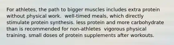 For athletes, the path to bigger muscles includes​ ​extra protein without physical work. ​ well-timed meals, which directly stimulate protein synthesis. ​less protein and more carbohydrate than is recommended for non-athletes ​ vigorous physical training. ​small doses of protein supplements after workouts.