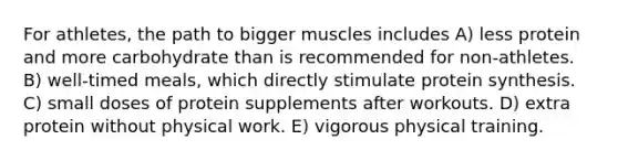 For athletes, the path to bigger muscles includes A) less protein and more carbohydrate than is recommended for non-athletes. B) well-timed meals, which directly stimulate protein synthesis. C) small doses of protein supplements after workouts. D) extra protein without physical work. E) vigorous physical training.