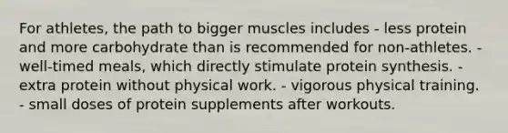 For athletes, the path to bigger muscles includes​ - ​less protein and more carbohydrate than is recommended for non-athletes. ​- well-timed meals, which directly stimulate protein synthesis. ​- extra protein without physical work. - vigorous physical training. - small doses of protein supplements after workouts.