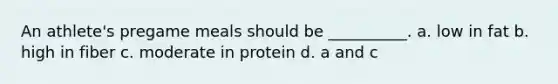 An athlete's pregame meals should be __________. a. low in fat b. high in fiber c. moderate in protein d. a and c