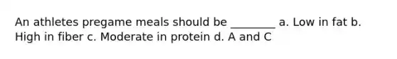 An athletes pregame meals should be ________ a. Low in fat b. High in fiber c. Moderate in protein d. A and C