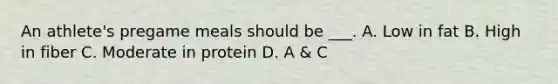 An athlete's pregame meals should be ___. A. Low in fat B. High in fiber C. Moderate in protein D. A & C
