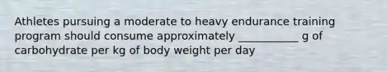 Athletes pursuing a moderate to heavy endurance training program should consume approximately ___________ g of carbohydrate per kg of body weight per day