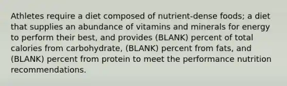 Athletes require a diet composed of nutrient-dense foods; a diet that supplies an abundance of vitamins and minerals for energy to perform their best, and provides (BLANK) percent of total calories from carbohydrate, (BLANK) percent from fats, and (BLANK) percent from protein to meet the performance nutrition recommendations.