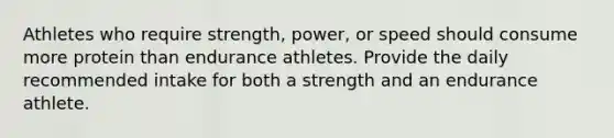 Athletes who require strength, power, or speed should consume more protein than endurance athletes. Provide the daily recommended intake for both a strength and an endurance athlete.