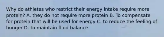 Why do athletes who restrict their energy intake require more protein? A. they do not require more protein B. To compensate for protein that will be used for energy C. to reduce the feeling of hunger D. to maintain fluid balance