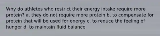 Why do athletes who restrict their energy intake require more protein? a. they do not require more protein b. to compensate for protein that will be used for energy c. to reduce the feeling of hunger d. to maintain fluid balance