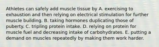 Athletes can safely add <a href='https://www.questionai.com/knowledge/kMDq0yZc0j-muscle-tissue' class='anchor-knowledge'>muscle tissue</a> by A. exercising to exhaustion and then relying on electrical stimulation for further muscle building. B. taking hormones duplicating those of puberty. C. tripling protein intake. D. relying on protein for muscle fuel and decreasing intake of carbohydrates. E. putting a demand on muscles repeatedly by making them work harder.