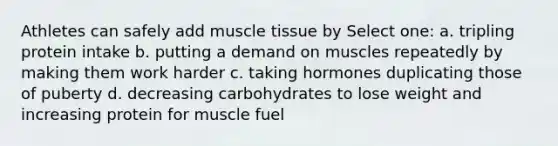 Athletes can safely add muscle tissue by Select one: a. tripling protein intake b. putting a demand on muscles repeatedly by making them work harder c. taking hormones duplicating those of puberty d. decreasing carbohydrates to lose weight and increasing protein for muscle fuel