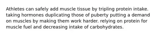 Athletes can safely add <a href='https://www.questionai.com/knowledge/kMDq0yZc0j-muscle-tissue' class='anchor-knowledge'>muscle tissue</a> by tripling protein intake. taking hormones duplicating those of puberty putting a demand on muscles by making them work harder. relying on protein for muscle fuel and decreasing intake of carbohydrates.