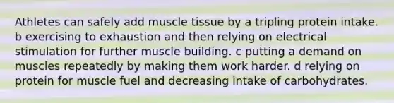 Athletes can safely add muscle tissue by a tripling protein intake. b exercising to exhaustion and then relying on electrical stimulation for further muscle building. c putting a demand on muscles repeatedly by making them work harder. d relying on protein for muscle fuel and decreasing intake of carbohydrates.