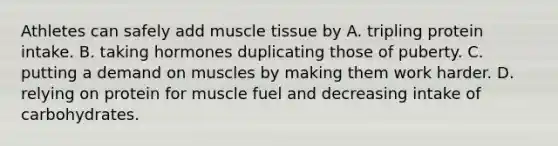 Athletes can safely add muscle tissue by A. tripling protein intake. B. taking hormones duplicating those of puberty. C. putting a demand on muscles by making them work harder. D. relying on protein for muscle fuel and decreasing intake of carbohydrates.