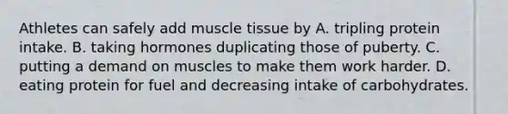 Athletes can safely add muscle tissue by A. tripling protein intake. B. taking hormones duplicating those of puberty. C. putting a demand on muscles to make them work harder. D. eating protein for fuel and decreasing intake of carbohydrates.