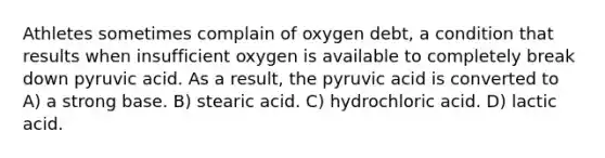 Athletes sometimes complain of oxygen debt, a condition that results when insufficient oxygen is available to completely break down pyruvic acid. As a result, the pyruvic acid is converted to A) a strong base. B) stearic acid. C) hydrochloric acid. D) lactic acid.