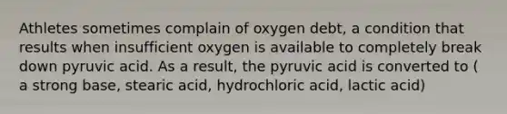 Athletes sometimes complain of oxygen debt, a condition that results when insufficient oxygen is available to completely break down pyruvic acid. As a result, the pyruvic acid is converted to ( a strong base, stearic acid, hydrochloric acid, lactic acid)