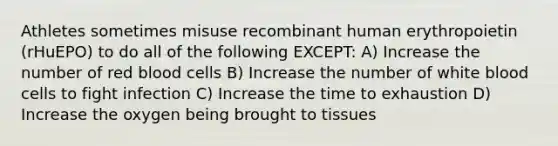 Athletes sometimes misuse recombinant human erythropoietin (rHuEPO) to do all of the following EXCEPT: A) Increase the number of red blood cells B) Increase the number of white blood cells to fight infection C) Increase the time to exhaustion D) Increase the oxygen being brought to tissues