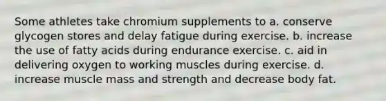 Some athletes take chromium supplements to a. conserve glycogen stores and delay fatigue during exercise. b. increase the use of fatty acids during endurance exercise. c. aid in delivering oxygen to working muscles during exercise. d. increase muscle mass and strength and decrease body fat.