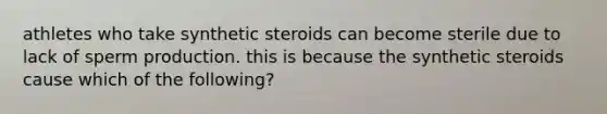 athletes who take synthetic steroids can become sterile due to lack of sperm production. this is because the synthetic steroids cause which of the following?