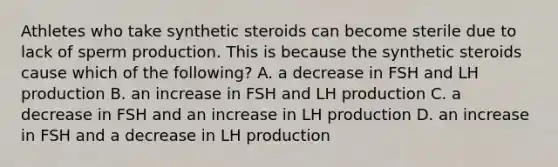 Athletes who take synthetic steroids can become sterile due to lack of sperm production. This is because the synthetic steroids cause which of the following? A. a decrease in FSH and LH production B. an increase in FSH and LH production C. a decrease in FSH and an increase in LH production D. an increase in FSH and a decrease in LH production