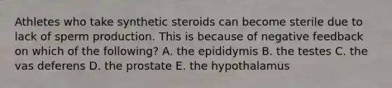 Athletes who take synthetic steroids can become sterile due to lack of sperm production. This is because of negative feedback on which of the following? A. the epididymis B. the testes C. the vas deferens D. the prostate E. the hypothalamus