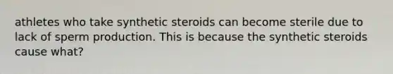 athletes who take synthetic steroids can become sterile due to lack of sperm production. This is because the synthetic steroids cause what?