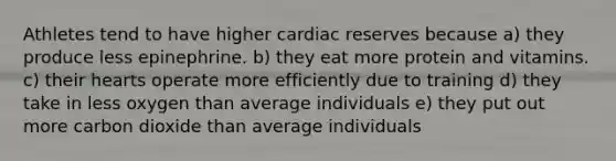 Athletes tend to have higher cardiac reserves because a) they produce less epinephrine. b) they eat more protein and vitamins. c) their hearts operate more efficiently due to training d) they take in less oxygen than average individuals e) they put out more carbon dioxide than average individuals