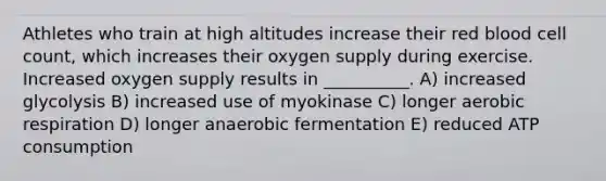 Athletes who train at high altitudes increase their red blood cell count, which increases their oxygen supply during exercise. Increased oxygen supply results in __________. A) increased glycolysis B) increased use of myokinase C) longer aerobic respiration D) longer anaerobic fermentation E) reduced ATP consumption