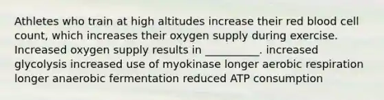 Athletes who train at high altitudes increase their red blood cell count, which increases their oxygen supply during exercise. Increased oxygen supply results in __________. increased glycolysis increased use of myokinase longer aerobic respiration longer anaerobic fermentation reduced ATP consumption