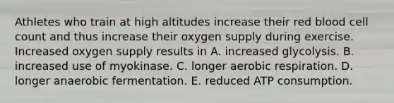 Athletes who train at high altitudes increase their red blood cell count and thus increase their oxygen supply during exercise. Increased oxygen supply results in A. increased glycolysis. B. increased use of myokinase. C. longer <a href='https://www.questionai.com/knowledge/kyxGdbadrV-aerobic-respiration' class='anchor-knowledge'>aerobic respiration</a>. D. longer anaerobic fermentation. E. reduced ATP consumption.