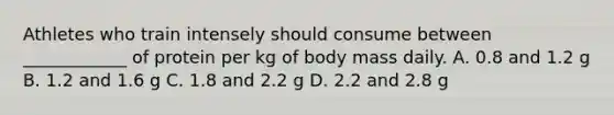 Athletes who train intensely should consume between ____________ of protein per kg of body mass daily. A. 0.8 and 1.2 g B. 1.2 and 1.6 g C. 1.8 and 2.2 g D. 2.2 and 2.8 g