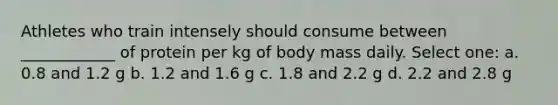 Athletes who train intensely should consume between ____________ of protein per kg of body mass daily. Select one: a. 0.8 and 1.2 g b. 1.2 and 1.6 g c. 1.8 and 2.2 g d. 2.2 and 2.8 g