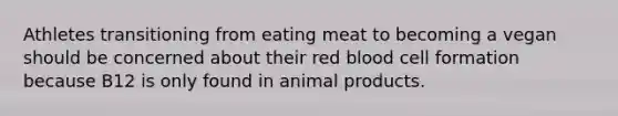 Athletes transitioning from eating meat to becoming a vegan should be concerned about their red blood cell formation because B12 is only found in animal products.