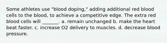 Some athletes use "blood doping," adding additional red blood cells to the blood, to achieve a competitive edge. The extra red blood cells will _______. a. remain unchanged b. make the heart beat faster. c. increase O2 delivery to muscles. d. decrease blood pressure.