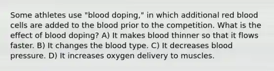 Some athletes use "blood doping," in which additional red blood cells are added to the blood prior to the competition. What is the effect of blood doping? A) It makes blood thinner so that it flows faster. B) It changes the blood type. C) It decreases blood pressure. D) It increases oxygen delivery to muscles.