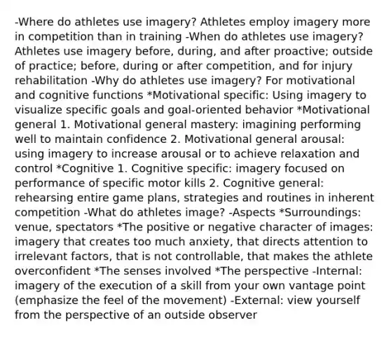 -Where do athletes use imagery? Athletes employ imagery more in competition than in training -When do athletes use imagery? Athletes use imagery before, during, and after proactive; outside of practice; before, during or after competition, and for injury rehabilitation -Why do athletes use imagery? For motivational and cognitive functions *Motivational specific: Using imagery to visualize specific goals and goal-oriented behavior *Motivational general 1. Motivational general mastery: imagining performing well to maintain confidence 2. Motivational general arousal: using imagery to increase arousal or to achieve relaxation and control *Cognitive 1. Cognitive specific: imagery focused on performance of specific motor kills 2. Cognitive general: rehearsing entire game plans, strategies and routines in inherent competition -What do athletes image? -Aspects *Surroundings: venue, spectators *The positive or negative character of images: imagery that creates too much anxiety, that directs attention to irrelevant factors, that is not controllable, that makes the athlete overconfident *The senses involved *The perspective -Internal: imagery of the execution of a skill from your own vantage point (emphasize the feel of the movement) -External: view yourself from the perspective of an outside observer