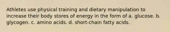 Athletes use physical training and dietary manipulation to increase their body stores of energy in the form of a. glucose. b. glycogen. c. <a href='https://www.questionai.com/knowledge/k9gb720LCl-amino-acids' class='anchor-knowledge'>amino acids</a>. d. short-chain fatty acids.