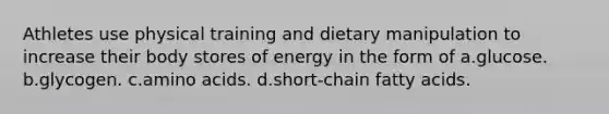 Athletes use physical training and dietary manipulation to increase their body stores of energy in the form of a.glucose. b.glycogen. c.amino acids. d.short-chain fatty acids.