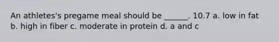 An athletes's pregame meal should be ______. 10.7 a. low in fat b. high in fiber c. moderate in protein d. a and c