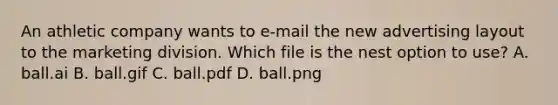 An athletic company wants to e-mail the new advertising layout to the marketing division. Which file is the nest option to use? A. ball.ai B. ball.gif C. ball.pdf D. ball.png