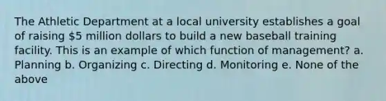 The Athletic Department at a local university establishes a goal of raising 5 million dollars to build a new baseball training facility. This is an example of which function of management? a. Planning b. Organizing c. Directing d. Monitoring e. None of the above