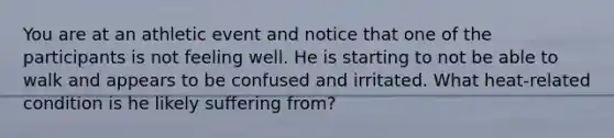 You are at an athletic event and notice that one of the participants is not feeling well. He is starting to not be able to walk and appears to be confused and irritated. What heat-related condition is he likely suffering from?